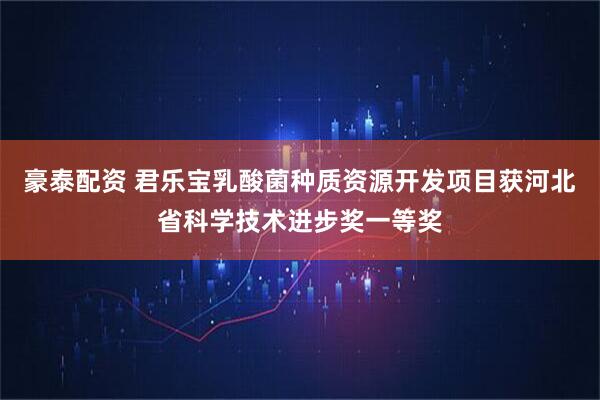 豪泰配资 君乐宝乳酸菌种质资源开发项目获河北省科学技术进步奖一等奖