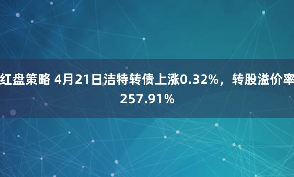 红盘策略 4月21日洁特转债上涨0.32%，转股溢价率257.91%