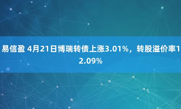 易信盈 4月21日博瑞转债上涨3.01%，转股溢价率12.09%