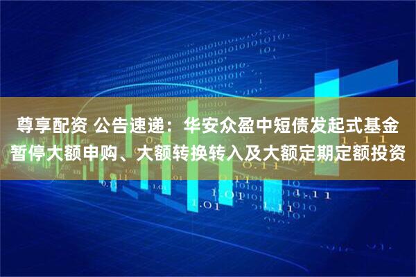 尊享配资 公告速递：华安众盈中短债发起式基金暂停大额申购、大额转换转入及大额定期定额投资