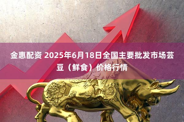 金惠配资 2025年6月18日全国主要批发市场芸豆（鲜食）价格行情