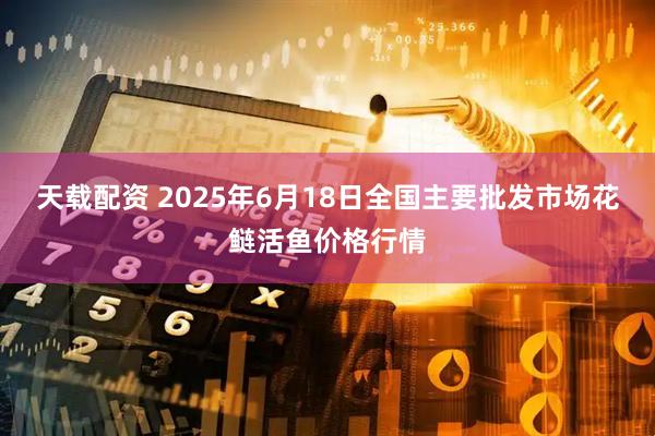 天载配资 2025年6月18日全国主要批发市场花鲢活鱼价格行情