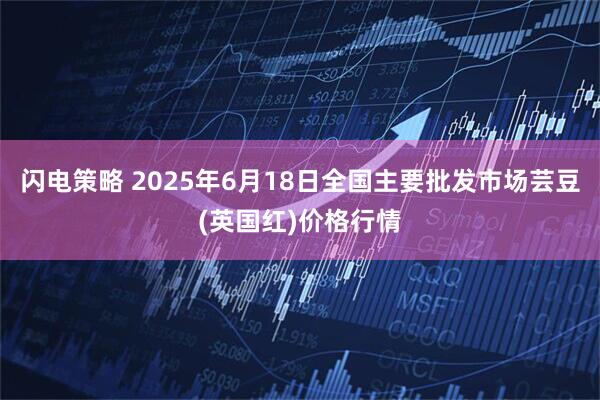 闪电策略 2025年6月18日全国主要批发市场芸豆(英国红)价格行情