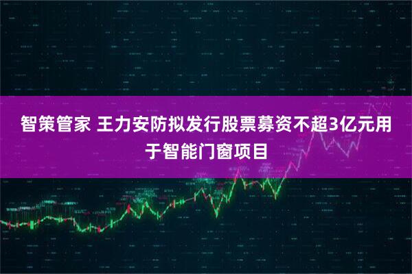 智策管家 王力安防拟发行股票募资不超3亿元用于智能门窗项目