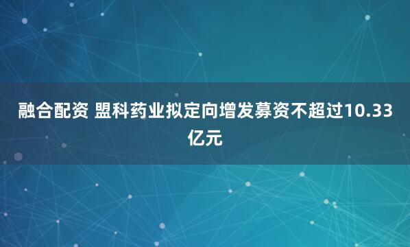 融合配资 盟科药业拟定向增发募资不超过10.33亿元