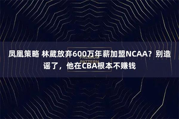 凤凰策略 林葳放弃600万年薪加盟NCAA？别造谣了，他在CBA根本不赚钱