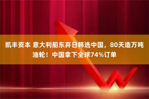 凯丰资本 意大利船东弃日韩选中国，80天造万吨油轮！中国拿下全球74%订单