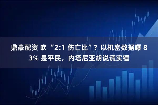 鼎豪配资 吹 “2:1 伤亡比”？以机密数据曝 83% 是平民，内塔尼亚胡说谎实锤
