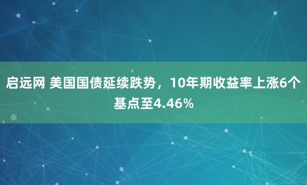 启远网 美国国债延续跌势，10年期收益率上涨6个基点至4.46%