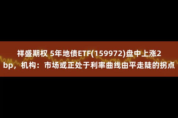 祥盛期权 5年地债ETF(159972)盘中上涨2bp，机构：市场或正处于利率曲线由平走陡的拐点