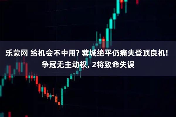 乐蒙网 给机会不中用? 蓉城绝平仍痛失登顶良机! 争冠无主动权, 2将致命失误