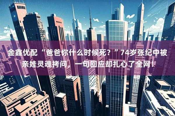 金鑫优配 “爸爸你什么时候死？”74岁张纪中被亲娃灵魂拷问，一句回应却扎心了全网！