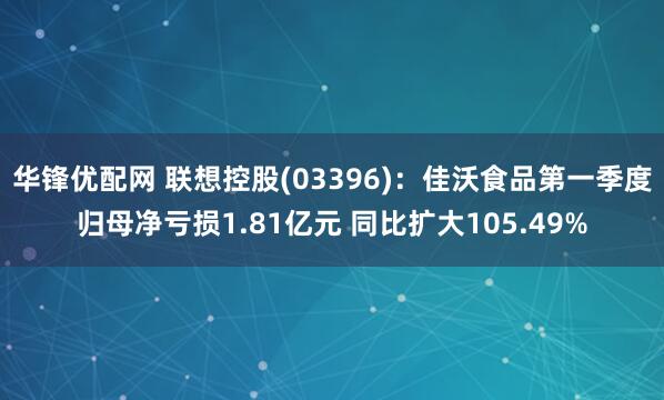 华锋优配网 联想控股(03396)：佳沃食品第一季度归母净亏损1.81亿元 同比扩大105.49%