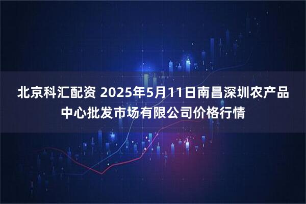 北京科汇配资 2025年5月11日南昌深圳农产品中心批发市场有限公司价格行情