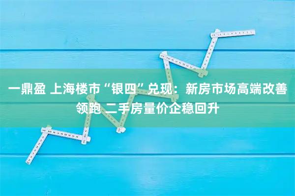 一鼎盈 上海楼市“银四”兑现：新房市场高端改善领跑 二手房量价企稳回升