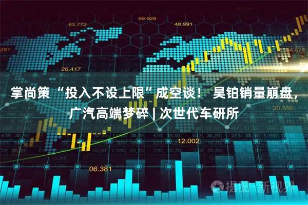 掌尚策 “投入不设上限”成空谈！ 昊铂销量崩盘，广汽高端梦碎 | 次世代车研所