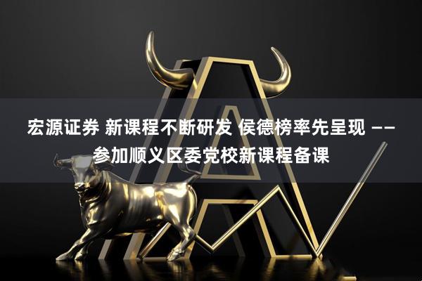 宏源证券 新课程不断研发 侯德榜率先呈现 ——参加顺义区委党校新课程备课