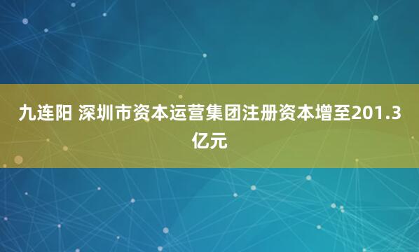 九连阳 深圳市资本运营集团注册资本增至201.3亿元