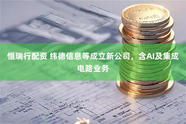 恒瑞行配资 纬德信息等成立新公司，含AI及集成电路业务