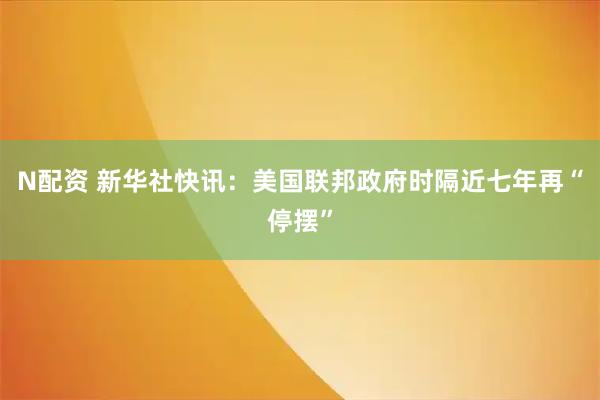 N配资 新华社快讯：美国联邦政府时隔近七年再“停摆”