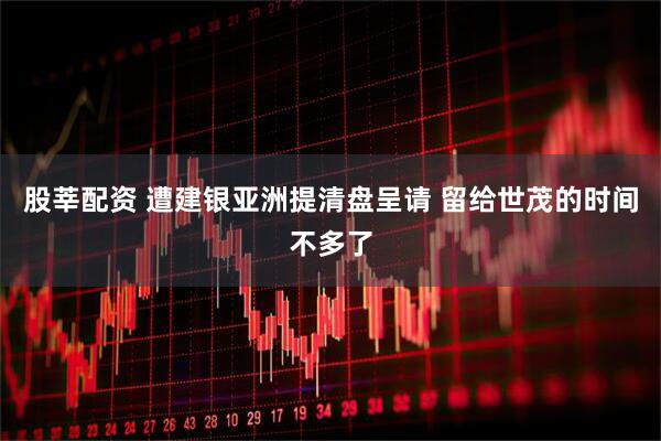 股莘配资 遭建银亚洲提清盘呈请 留给世茂的时间不多了