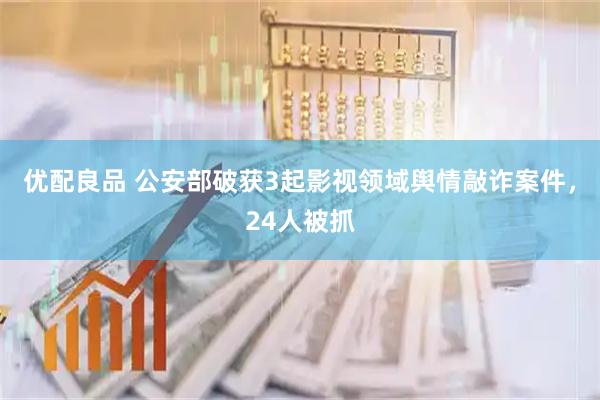 优配良品 公安部破获3起影视领域舆情敲诈案件，24人被抓