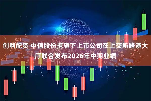 创利配资 中信股份携旗下上市公司在上交所路演大厅联合发布2026年中期业绩